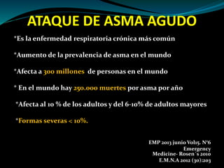 ATAQUE DE ASMA AGUDO
*Es la enfermedad respiratoria crónica más común
*Aumento de la prevalencia de asma en el mundo
*Afecta a 300 millones de personas en el mundo
* En el mundo hay 250.000 muertes por asma por año
*Afecta al 10 % de los adultos y del 6-10% de adultos mayores
*Formas severas < 10%.
EMP 2013 junio Vol15. N°6
Emergency
Medicine- Rosen´s 2010
E.M.N.A 2012 (30):203
 