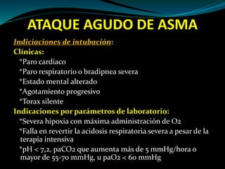 ATAQUE AGUDO DE ASMA
Indiciaciones de intubación:
Clínicas:
*Paro cardíaco
*Paro respiratorio o bradipnea severa
*Estado mental alterado
*Agotamiento progresivo
*Torax silente
Indicaciones por parámetros de laboratorio:
*Severa hipoxia con máxima administración de O2
*Falla en revertir la acidosis respiratoria severa a pesar de la
terapia intensiva
*pH < 7,2, paCO2 que aumenta más de 5 mmHg/hora o
mayor de 55-70 mmHg, u paO2 < 60 mmHg
 