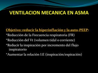 VENTILACION MECANICA EN ASMA
Objetivo: reducir la hiperinflación y la auto-PEEP:
*Reducción de la Frecuencia respiratoria (FR)
*Reducción del Vt (volumen tidal o corriente)
*Reducir la inspiración por incremento del flujo
inspiratorio
*Aumentar la relación I:E (inspiración/espiración)
 
