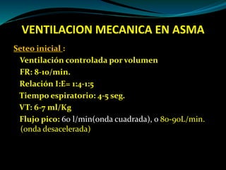 VENTILACION MECANICA EN ASMA
Seteo inicial :
Ventilación controlada por volumen
FR: 8-10/min.
Relación I:E= 1:4-1:5
Tiempo espiratorio: 4-5 seg.
VT: 6-7 ml/Kg
Flujo pico: 60 l/min(onda cuadrada), o 80-90L/min.
(onda desacelerada)
 
