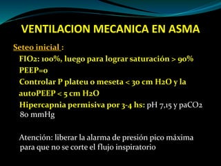 VENTILACION MECANICA EN ASMA
Seteo inicial :
FIO2: 100%, luego para lograr saturación > 90%
PEEP=0
Controlar P plateu o meseta < 30 cm H2O y la
autoPEEP < 5 cm H2O
Hipercapnia permisiva por 3-4 hs: pH 7,15 y paCO2
80 mmHg
Atención: liberar la alarma de presión pico máxima
para que no se corte el flujo inspiratorio
 