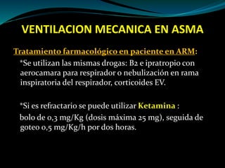 VENTILACION MECANICA EN ASMA
Tratamiento farmacológico en paciente en ARM:
*Se utilizan las mismas drogas: B2 e ipratropio con
aerocamara para respirador o nebulización en rama
inspiratoria del respirador, corticoides EV.
*Si es refractario se puede utilizar Ketamina :
bolo de 0,3 mg/Kg (dosis máxima 25 mg), seguida de
goteo 0,5 mg/Kg/h por dos horas.
 
