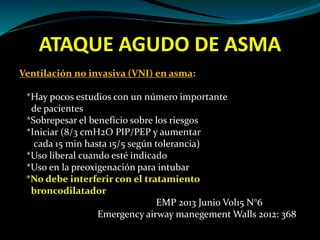 ATAQUE AGUDO DE ASMA
Ventilación no invasiva (VNI) en asma:
*Hay pocos estudios con un número importante
de pacientes
*Sobrepesar el beneficio sobre los riesgos
*Iniciar (8/3 cmH2O PIP/PEP y aumentar
cada 15 min hasta 15/5 según tolerancia)
*Uso liberal cuando esté indicado
*Uso en la preoxigenación para intubar
*No debe interferir con el tratamiento
broncodilatador
EMP 2013 Junio Vol15 N°6
Emergency airway manegement Walls 2012: 368
 