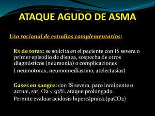 ATAQUE AGUDO DE ASMA
Uso racional de estudios complementarios:
Rx de torax: se solicita en el paciente con IS severa o
primer episodio de disnea, sospecha de otros
diagnósticos (neumonia) o complicaciones
( neumotorax, neumomediastino, atelectasias)
Gases en sangre: con IS severa, paro inminente o
actual, sat. O2 < 92%, ataque prolongado.
Permite evaluar acidosis hipercápnica.(paCO2)
 