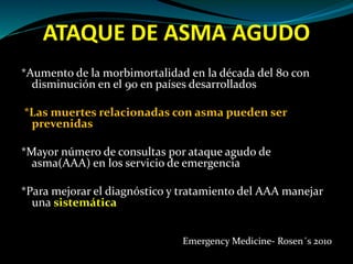 ATAQUE DE ASMA AGUDO
*Aumento de la morbimortalidad en la década del 80 con
disminución en el 90 en países desarrollados
*Las muertes relacionadas con asma pueden ser
prevenidas
*Mayor número de consultas por ataque agudo de
asma(AAA) en los servicio de emergencia
*Para mejorar el diagnóstico y tratamiento del AAA manejar
una sistemática
Emergency Medicine- Rosen´s 2010
 