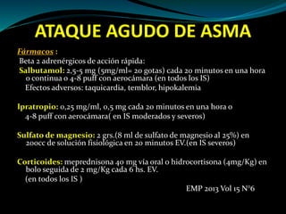 ATAQUE AGUDO DE ASMA
Fármacos :
Beta 2 adrenérgicos de acción rápida:
Salbutamol: 2,5-5 mg (5mg/ml= 20 gotas) cada 20 minutos en una hora
o continua o 4-8 puff con aerocámara (en todos los IS)
Efectos adversos: taquicardia, temblor, hipokalemia
Ipratropio: 0,25 mg/ml, 0,5 mg cada 20 minutos en una hora o
4-8 puff con aerocámara( en IS moderados y severos)
Sulfato de magnesio: 2 grs.(8 ml de sulfato de magnesio al 25%) en
200cc de solución fisiológica en 20 minutos EV.(en IS severos)
Corticoides: meprednisona 40 mg vía oral o hidrocortisona (4mg/Kg) en
bolo seguida de 2 mg/Kg cada 6 hs. EV.
(en todos los IS )
EMP 2013 Vol 15 N°6
 