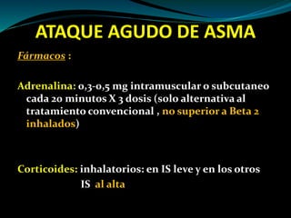 ATAQUE AGUDO DE ASMA
Fármacos :
Adrenalina: 0,3-0,5 mg intramuscular o subcutaneo
cada 20 minutos X 3 dosis (solo alternativa al
tratamiento convencional , no superior a Beta 2
inhalados)
Corticoides: inhalatorios: en IS leve y en los otros
IS al alta
 