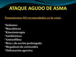 ATAQUE AGUDO DE ASMA
Tratamientos NO recomendados en la crisis:
*Sedantes
*Mucolíticos
*Kinesioterapia
*Antibióticos
*Aminofilina
*Beta 2 de acción prolongada
*Megadosis de corticoides
*Hidratación agresiva
 