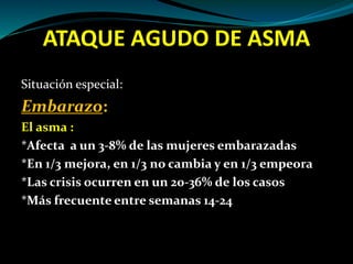 ATAQUE AGUDO DE ASMA
Situación especial:
Embarazo:
El asma :
*Afecta a un 3-8% de las mujeres embarazadas
*En 1/3 mejora, en 1/3 no cambia y en 1/3 empeora
*Las crisis ocurren en un 20-36% de los casos
*Más frecuente entre semanas 14-24
 