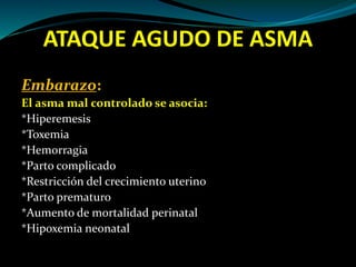 ATAQUE AGUDO DE ASMA
Embarazo:
El asma mal controlado se asocia:
*Hiperemesis
*Toxemia
*Hemorragia
*Parto complicado
*Restricción del crecimiento uterino
*Parto prematuro
*Aumento de mortalidad perinatal
*Hipoxemia neonatal
 