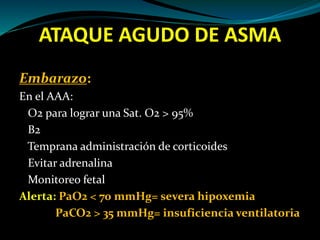 ATAQUE AGUDO DE ASMA
Embarazo:
En el AAA:
O2 para lograr una Sat. O2 > 95%
B2
Temprana administración de corticoides
Evitar adrenalina
Monitoreo fetal
Alerta: PaO2 < 70 mmHg= severa hipoxemia
PaCO2 > 35 mmHg= insuficiencia ventilatoria
 