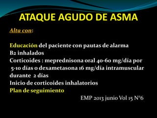ATAQUE AGUDO DE ASMA
Alta con:
Educación del paciente con pautas de alarma
B2 inhalados
Corticoides : meprednisona oral 40-60 mg/día por
5-10 días o dexametasona 16 mg/día intramuscular
durante 2 días
Inicio de corticoides inhalatorios
Plan de seguimiento
EMP 2013 junio Vol 15 N°6
 