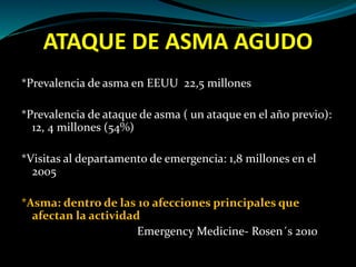 ATAQUE DE ASMA AGUDO
*Prevalencia de asma en EEUU 22,5 millones
*Prevalencia de ataque de asma ( un ataque en el año previo):
12, 4 millones (54%)
*Visitas al departamento de emergencia: 1,8 millones en el
2005
*Asma: dentro de las 10 afecciones principales que
afectan la actividad
Emergency Medicine- Rosen´s 2010
 