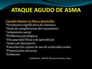 ATAQUE AGUDO DE ASMA
Cuando limitar el Alta a domicilio:
*Persistencia significativa de síntomas
*Duda de cumplimiento del tratamiento
*Aislamiento social
*Problemas psicológicos
*Discapacidad física o de aprendizaje
*Asma casi fatal previo
*Exacerbación a pesar de uso de corticoides orales
*Presentación nocturna
*Embarazo
Guidelines , British Thoracic Society 2009
 