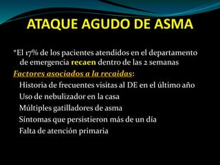 ATAQUE AGUDO DE ASMA
*El 17% de los pacientes atendidos en el departamento
de emergencia recaen dentro de las 2 semanas
Factores asociados a la recaidas:
Historia de frecuentes visitas al DE en el último año
Uso de nebulizador en la casa
Múltiples gatilladores de asma
Síntomas que persistieron más de un día
Falta de atención primaria
 