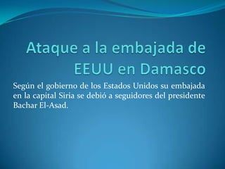 Ataque a la embajada de EEUU en Damasco Según el gobierno de los Estados Unidos su embajada en la capital Siria se debió a seguidores del presidente Bachar El-Asad. 