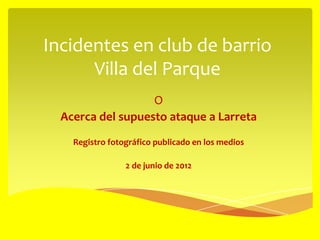 Incidentes en club de barrio
      Villa del Parque
                   O
  Acerca del supuesto ataque a Larreta
    Registro fotográfico publicado en los medios

                 2 de junio de 2012
 