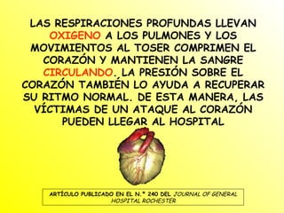 LAS RESPIRACIONES PROFUNDAS LLEVAN  OXIGENO  A LOS PULMONES Y LOS MOVIMIENTOS AL TOSER COMPRIMEN EL CORAZÓN Y MANTIENEN LA SANGRE  CIRCULANDO . LA PRESIÓN SOBRE EL CORAZÓN TAMBIÉN LO AYUDA A RECUPERAR SU RITMO NORMAL. DE ESTA MANERA, LAS VÍCTIMAS DE UN ATAQUE AL CORAZÓN PUEDEN LLEGAR AL HOSPITAL ARTÍCULO PUBLICADO EN EL N.º 240 DEL  JOURNAL OF GENERAL HOSPITAL ROCHESTER 