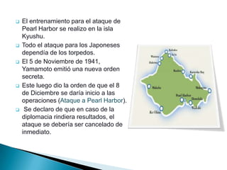    El entrenamiento para el ataque de
    Pearl Harbor se realizo en la isla
    Kyushu.
   Todo el ataque para los Japoneses
    dependía de los torpedos.
   El 5 de Noviembre de 1941,
    Yamamoto emitió una nueva orden
    secreta.
   Este luego dio la orden de que el 8
    de Diciembre se daría inicio a las
    operaciones (Ataque a Pearl Harbor).
    Se declaro de que en caso de la
    diplomacia rindiera resultados, el
    ataque se debería ser cancelado de
    inmediato.
 