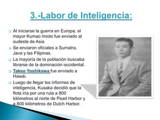    Al iniciarse la guerra en Europa, el
    mayor Kumao Imoto fue enviado al
    sudeste de Asia
   Se enviaron oficiales a Sumatra,
    Java y las Filipinas.
   La mayoría de la población buscaba
    librarse de la dominación occidental.
   Takeo Yoshikawa fue enviado a
    Hawái.
   Luego de llegar los informes de
    inteligencia, Kusaka decidió que la
    flota iría por una ruta a 800
    kilómetros al norte de Pearl Harbor y
    a 800 kilómetros de Dutch Harbor.
 