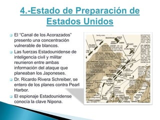    El “Canal de los Acorazados”
    presento una concentración
    vulnerable de blancos.
   Las fuerzas Estadounidense de
    inteligencia civil y militar
    reunieron entre ambas
    información del ataque que
    planeaban los Japoneses.
   Dr. Ricardo Rivera Schreiber, se
    entero de los planes contra Pearl
    Harbor.
   El espionaje Estadounidense
    conocía la clave Nipona.
 