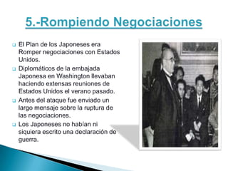    El Plan de los Japoneses era
    Romper negociaciones con Estados
    Unidos.
   Diplomáticos de la embajada
    Japonesa en Washington llevaban
    haciendo extensas reuniones de
    Estados Unidos el verano pasado.
   Antes del ataque fue enviado un
    largo mensaje sobre la ruptura de
    las negociaciones.
   Los Japoneses no habían ni
    siquiera escrito una declaración de
    guerra.
 