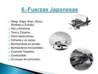    Akagi, Kaga, Hiryu, Soryu,
    Shokaku y Zuikaku.
   Hiei y Kirishima.
   Tone y Chijuma.
   Ocho destructores.
   Ochenta y un cazas.
   Bombarderos en picado.
   Bombarderos horizontales.
   Cuarenta Torpedos.
   Combustible
   Un buque de suministro.
 