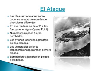    Las oleadas del ataque aéreo
    Japones se aproximaron desde
    direcciones diferentes.
   En esa mañana se detectó a las
    fuerzas enemigas.(Opana Point)
   Numerosos aviones fueron
    derribados.
   Los aviones japoneses atacaron
    en dos oleadas.
   Los vulnerables aviones
    torpederos encabezaron la primera
    oleada.
   Bombarderos atacaron en picado
    a las bases.
 