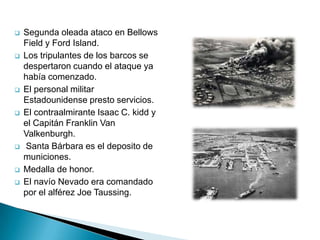    Segunda oleada ataco en Bellows
    Field y Ford Island.
   Los tripulantes de los barcos se
    despertaron cuando el ataque ya
    había comenzado.
   El personal militar
    Estadounidense presto servicios.
   El contraalmirante Isaac C. kidd y
    el Capitán Franklin Van
    Valkenburgh.
   Santa Bárbara es el deposito de
    municiones.
   Medalla de honor.
   El navío Nevado era comandado
    por el alférez Joe Taussing.
 