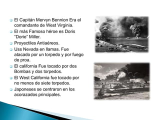    El Capitán Mervyn Bennion Era el
    comandante de West Virginia.
   El más Famoso héroe es Doris
    “Dorie” Miller.
   Proyectiles Antiaéreos.
   Uss Nevada en llamas. Fue
    atacado por un torpedo y por fuego
    de proa.
   El california Fue tocado por dos
    Bombas y dos torpedos.
   El West California fue tocado por
    no menos de siete torpedos.
   Japoneses se centraron en los
    acorazados principales.
 