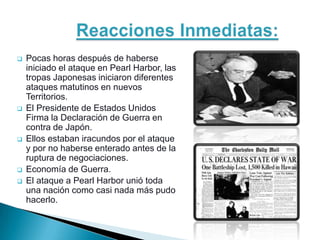    Pocas horas después de haberse
    iniciado el ataque en Pearl Harbor, las
    tropas Japonesas iniciaron diferentes
    ataques matutinos en nuevos
    Territorios.
   El Presidente de Estados Unidos
    Firma la Declaración de Guerra en
    contra de Japón.
   Ellos estaban iracundos por el ataque
    y por no haberse enterado antes de la
    ruptura de negociaciones.
   Economía de Guerra.
   El ataque a Pearl Harbor unió toda
    una nación como casi nada más pudo
    hacerlo.
 