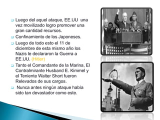    Luego del aquel ataque, EE.UU una
    vez movilizado logro promover una
    gran cantidad recursos.
   Confinamiento de los Japoneses.
   Luego de todo esto el 11 de
    diciembre de esta mismo año los
    Nazis le declararon la Guerra a
    EE.UU. (Hitler)
   Tanto el Comandante de la Marina, El
    Contralmirante Husband E. Kimmel y
    el Teniente Walter Short fueron
    Relevados de sus cargos.
    Nunca antes ningún ataque había
    sido tan devastador como este.
 