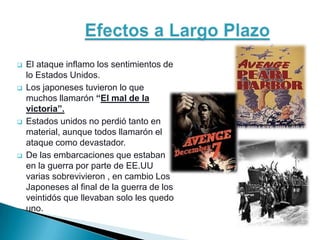    El ataque inflamo los sentimientos de
    lo Estados Unidos.
   Los japoneses tuvieron lo que
    muchos llamarón “El mal de la
    victoria”.
   Estados unidos no perdió tanto en
    material, aunque todos llamarón el
    ataque como devastador.
   De las embarcaciones que estaban
    en la guerra por parte de EE.UU
    varias sobrevivieron , en cambio Los
    Japoneses al final de la guerra de los
    veintidós que llevaban solo les quedo
    uno.
 