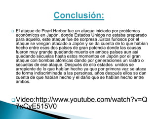    El ataque de Pearl Harbor fue un ataque iniciado por problemas
    económicos en Japón, donde Estados Unidos no estaba preparado
    para aquello, este ataque fue de sorpresa .Estos furiosos por el
    ataque se vengan atacado a Japón y se da cuenta de lo que habían
    hecho entre esos dos países de gran potencia donde las causas
    fueron muy grande quedando muerto en ambos países aun así
    quedando secuelas hasta estos momentos en Japón por el gran
    ataque con bombas atómicas dando por generaciones un rastro o
    secuelas de ese ataque. Después de ello estados unidos se
    arrepiente de lo que habían hecho ya que por primera vez se ataca
    de forma indiscriminada a las personas, años después ellos se dan
    cuenta de que habían hecho y el daño que se habían hecho entre
    ambos.



 Video:http://www.youtube.com/watch?v=Q
    7xCyE515V0
 