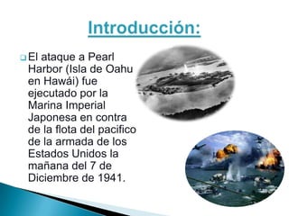  Elataque a Pearl
 Harbor (Isla de Oahu
 en Hawái) fue
 ejecutado por la
 Marina Imperial
 Japonesa en contra
 de la flota del pacifico
 de la armada de los
 Estados Unidos la
 mañana del 7 de
 Diciembre de 1941.
 