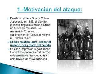    Desde la primera Guerra Chino-
    Japonesa, en 1895, el ejercito
    japonés dirigió sus miras a China
    en busca de recursos. La
    resistencia Europea,
    especialmente Rusa, a compartir
    el “Melón chino”
   El país asiático logro vencer al
    imperio más grande del mundo.
   La Gran Depresión llego a Japón
    Generando pobreza en el campo
    y desempleo en las ciudades y
    esto llevo a las movilizaciones.
 