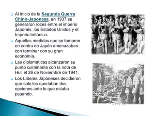    Al inicio de la Segunda Guerra
    Chino-Japonesa, en 1937,se
    generaron roces entre el imperio
    Japonés, los Estados Unidos y el
    Imperio británico.
   Aquellas medidas que se tomaron
    en contra de Japón amenazaban
    con terminar con su gran
    economía.
   Las diplomáticas alcanzaron su
    punto culminante con la nota de
    Hull el 26 de Noviembre de 1941.
   Los Líderes Japoneses decidieron
    que solo les quedaban dos
    opciones ante lo que estaba
    pasando.
 