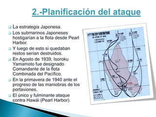    La estrategia Japonesa.
   Los submarinos Japoneses
    hostigarían a la flota desde Pearl
    Harbor.
   Y luego de esto si quedaban
    restos serían destruidos.
   En Agosto de 1939, Isoroku
    Yamamoto fue designado
    Comandante de la flota
    Combinada del Pacífico.
   En la primavera de 1940 ante el
    progreso de las maniobras de los
    portaviones.
   El único y fulminante ataque
    contra Hawái (Pearl Harbor).
 