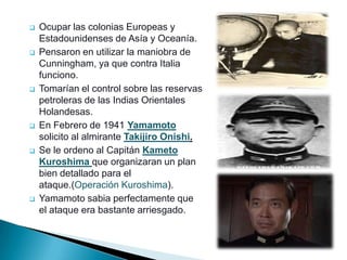    Ocupar las colonias Europeas y
    Estadounidenses de Asía y Oceanía.
   Pensaron en utilizar la maniobra de
    Cunningham, ya que contra Italia
    funciono.
   Tomarían el control sobre las reservas
    petroleras de las Indias Orientales
    Holandesas.
   En Febrero de 1941 Yamamoto
    solicito al almirante Takijiro Onishi.
   Se le ordeno al Capitán Kameto
    Kuroshima que organizaran un plan
    bien detallado para el
    ataque.(Operación Kuroshima).
   Yamamoto sabia perfectamente que
    el ataque era bastante arriesgado.
 