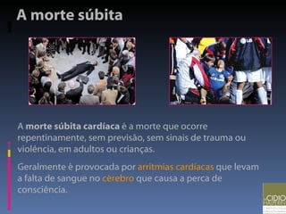 A morte súbita  A  morte súbita cardíaca  é a morte que ocorre repentinamente, sem previsão, sem sinais de trauma ou violência, em adultos ou crianças. Geralmente é provocada por  arritmias cardíacas  que levam a falta de sangue no  cérebro  que causa a perca de consciência.  