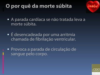 O por quê da morte súbita A parada cardíaca se não tratada leva a morte súbita.  É desencadeada por uma arritmia chamada de fibrilação ventricular. Provoca a parada de circulação de sangue pelo corpo. 