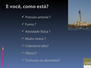 Pressão arterial ? Fumo ? Atividade física ? Muito stress ? Colesterol alto? Obeso? Tonturas ou desmaios? E você, como está? 
