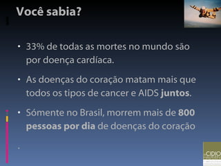 Você sabia? 33% de todas as mortes no mundo são por doença cardíaca. As doenças do coração matam mais que todos os tipos de cancer e AIDS  juntos . Sómente no Brasil, morrem mais de  800 pessoas por dia  de doenças do coração . 