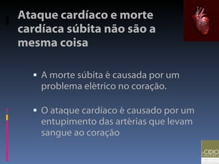 Ataque cardíaco e morte cardíaca súbita não são a mesma coisa A morte súbita é causada por um problema elétrico no coração. O ataque cardíaco é causado por um entupimento das artérias que levam sangue ao coração 