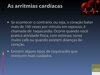 As arritmias cardíacas Se acontecer o contrário, ou seja, o coração bater mais de 100 vezes por minuto em repouso, é chamada de  taquicardia. Ocorre quando você pratica atividade física, com estresse, toma muito café ou quando existem doenças do coração.  Existem alguns tipos de taquicardia que merecem mais cuidados. 