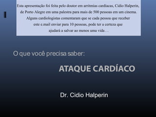 O que você precisa saber:
ATAQUE CARDÍACO
Esta apresentação foi feita pelo doutor em arritmias cardíacas, Cidio Halperin,
de Porto Alegre em uma palestra para mais de 500 pessoas em um cinema.
Alguns cardiologistas comentaram que se cada pessoa que receber
este e.mail enviar para 10 pessoas, pode ter a certeza que
ajudará a salvar ao menos uma vida . .
Dr. Cidio Halperin
 