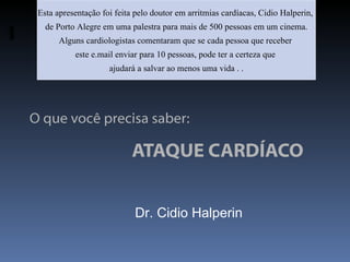 Esta apresentação foi feita pelo doutor em arritmias cardíacas, Cidio Halperin,
   de Porto Alegre em uma palestra para mais de 500 pessoas em um cinema.
       Alguns cardiologistas comentaram que se cada pessoa que receber
           este e.mail enviar para 10 pessoas, pode ter a certeza que
                     ajudará a salvar ao menos uma vida . .




O que você precisa saber:

                            ATAQUE CARDÍACO


                            Dr. Cidio Halperin
 