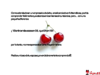 por lo tanto, no me esperes esta noche, llegaré mañana.  Como además de ser un empresario de éxito, eres licenciado en Matemáticas, podrás comprender fácilmente que estamos en las mismas circunstancias, pero... con una pequeña diferencia: ¡ 18 entra más veces en 54, que 54 en 18 !  Recibe un beso de tu esposa que verdaderamente te comprende.   