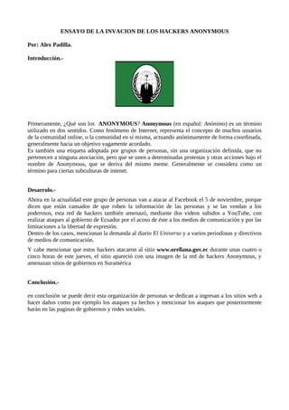 ENSAYO DE LA INVACION DE LOS HACKERS ANONYMOUS

Por: Alex Padilla.

Introducción.-




Primeramente, ¿Qué son los ANONYMOUS? Anonymous (en español: Anónimo) es un término
utilizado en dos sentidos. Como fenómeno de Internet, representa el concepto de muchos usuarios
de la comunidad online, o la comunidad en sí misma, actuando anónimamente de forma coordinada,
generalmente hacia un objetivo vagamente acordado.
Es también una etiqueta adoptada por grupos de personas, sin una organización definida, que no
pertenecen a ninguna asociación, pero que se unen a determinadas protestas y otras acciones bajo el
nombre de Anonymous, que se deriva del mismo meme. Generalmente se considera como un
término para ciertas subculturas de intenet.


Desarrolo.-
Ahora en la actualidad este grupo de personas van a atacar al Facebook el 5 de noviembre, porque
dicen que están cansados de que roben la información de las personas y se las vendan a los
poderosos, esta red de hackers también amenazó, mediante dos videos subidos a YouTube, con
realizar ataques al gobierno de Ecuador por el acoso de éste a los medios de comunicación y por las
limitaciones a la libertad de expresión.
Dentro de los casos, mencionan la demanda al diario El Universo y a varios periodistas y directivos
de medios de comunicación.
Y cabe mencionar que estos hackers atacaron al sitio www.orellana.gov.ec durante unas cuatro o
cinco horas de este jueves, el sitio apareció con una imagen de la red de hackers Anonymous, y
amenazan sitios de gobiernos en Suramérica


Conclusión.-

en conclusión se puede decir esta organización de personas se dedican a ingresan a los sitios web a
hacer daños como por ejemplo los ataques ya hechos y mencionar los ataques que posteriormente
harán en las paginas de gobiernos y redes sociales.
 