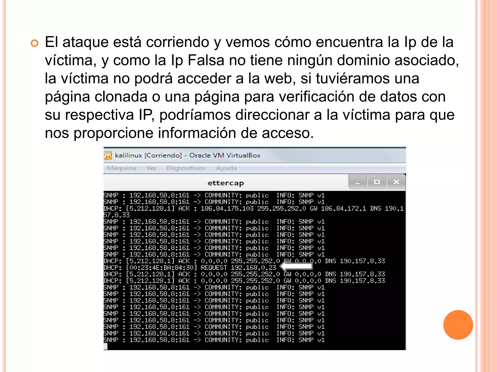  El ataque está corriendo y vemos cómo encuentra la Ip de la 
víctima, y como la Ip Falsa no tiene ningún dominio asociado, 
la víctima no podrá acceder a la web, si tuviéramos una 
página clonada o una página para verificación de datos con 
su respectiva IP, podríamos direccionar a la víctima para que 
nos proporcione información de acceso. 
 